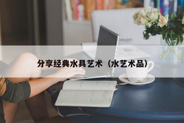 分享经典水具艺术（水艺术品）