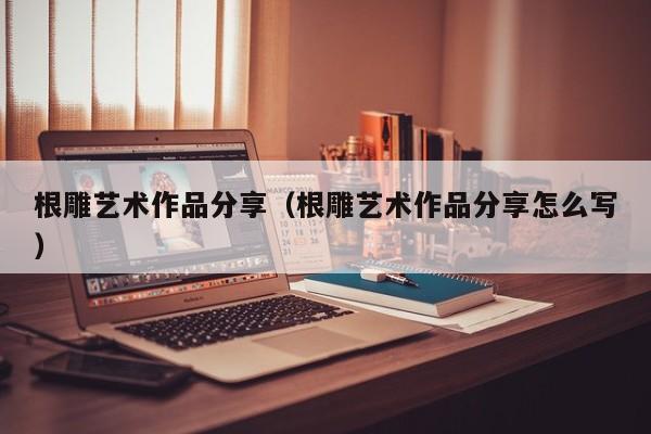 根雕艺术作品分享（根雕艺术作品分享怎么写）