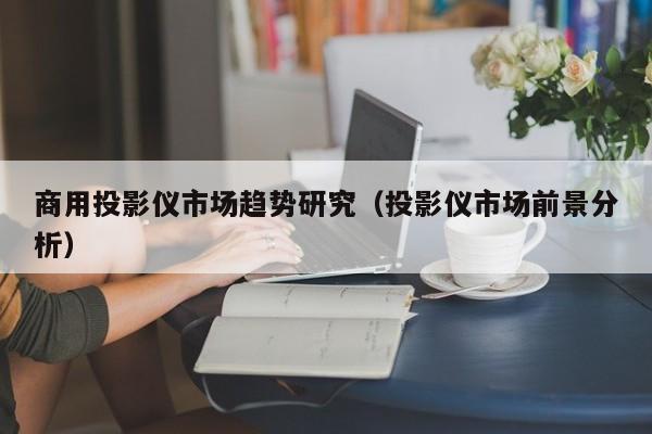 商用投影仪市场趋势研究（投影仪市场前景分析）
