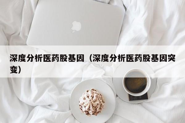 深度分析医药股基因（深度分析医药股基因突变）