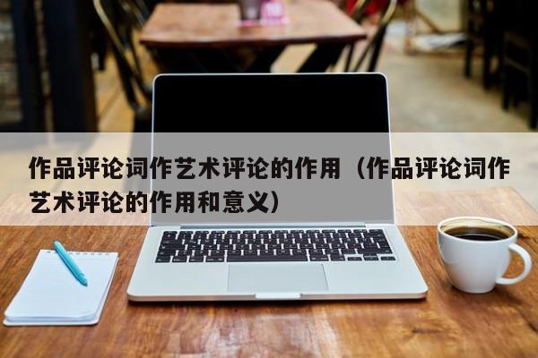 作品评论词作艺术评论的作用（作品评论词作艺术评论的作用和意义）