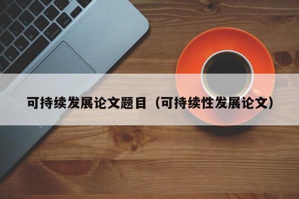 可持续发展论文题目（可持续性发展论文）