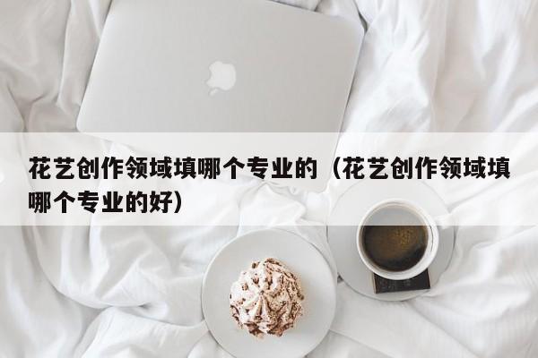花艺创作领域填哪个专业的（花艺创作领域填哪个专业的好）