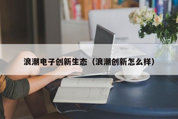 浪潮电子创新生态（浪潮创新怎么样）