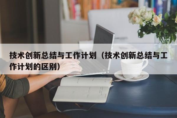 技术创新总结与工作计划（技术创新总结与工作计划的区别）