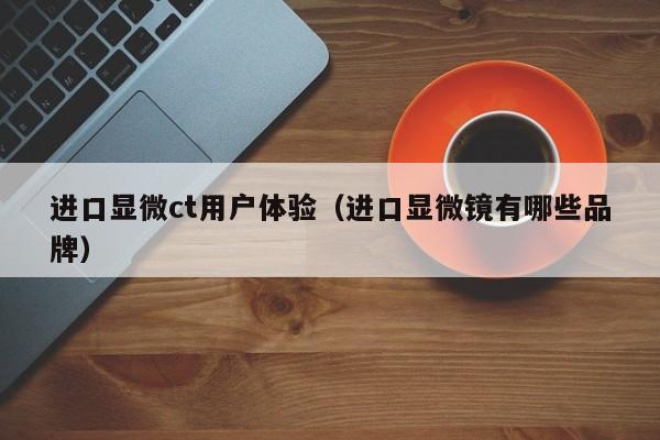 进口显微ct用户体验（进口显微镜有哪些品牌）