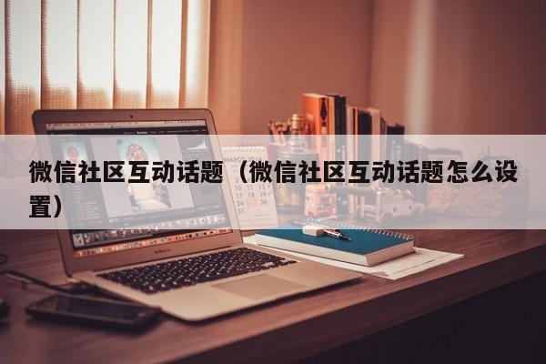 微信社区互动话题（微信社区互动话题怎么设置）